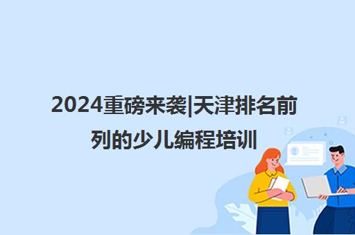 2024重磅来袭|天津排名前列的少儿编程培训班多少钱培训机构名单榜首一览_2024必看指南