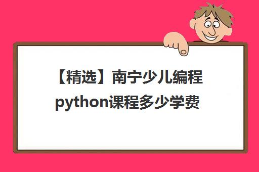 【精选】南宁少儿编程python课程多少学费培训机构(十强排名推荐)〔精选机构一览〕