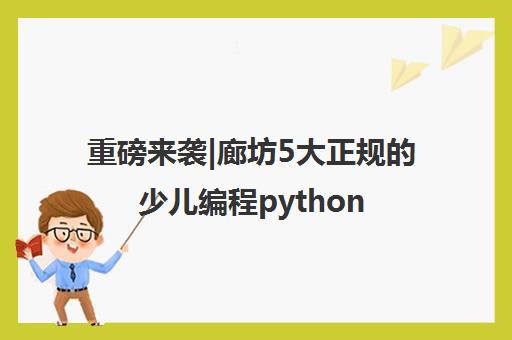重磅来袭|廊坊5大正规的少儿编程python课程人气推荐培训机构汇总
