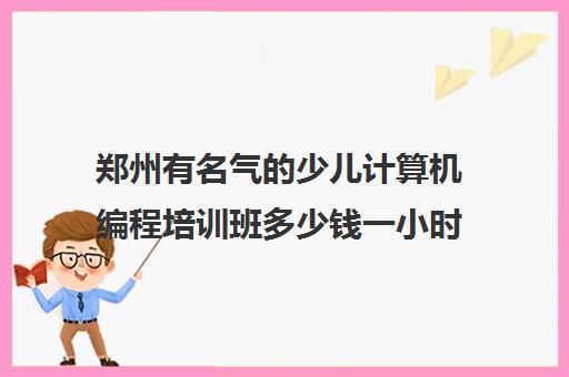 郑州有名气的少儿计算机编程培训班多少钱一小时机构名单榜首一览