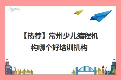 【热荐】常州少儿编程机构哪个好培训机构(十强排名推荐)〔精选机构一览〕