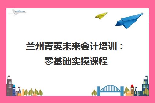 兰州菁英未来会计培训：零基础实操课程，提升会计技能与职称