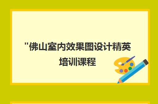 佛山室内效果图设计精英培训课程 - 专业技能提升与就业指导