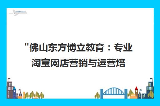 佛山东方博立教育：专业淘宝网店营销与运营培训课程