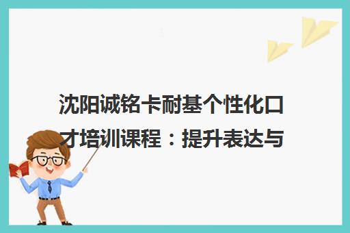 沈阳诚铭卡耐基个性化口才培训课程：提升表达与人际交往能力