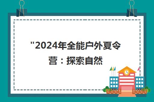 2024年全能户外夏令营：探索自然，释放潜能，铸就多彩童年记忆