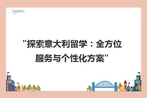 探索意大利留学：全方位服务与个性化方案
