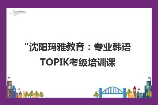 沈阳玛雅教育：专业韩语TOPIK考级培训课程
