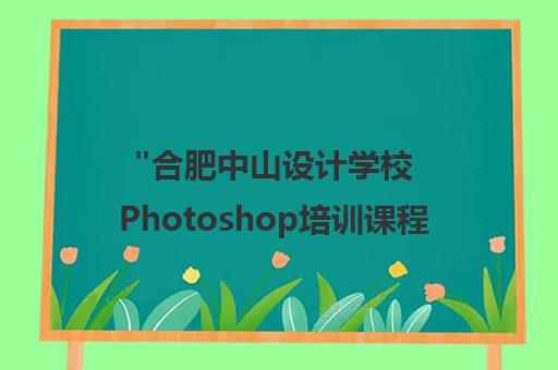 合肥中山设计学校Photoshop培训课程：专业师资，实战教学，免费重修