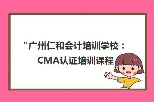 广州仁和会计培训学校：CMA认证培训课程，开启高薪职业路径