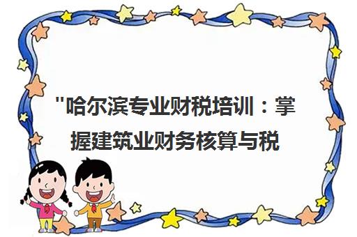 哈尔滨专业财税培训：掌握建筑业财务核算与税务操作