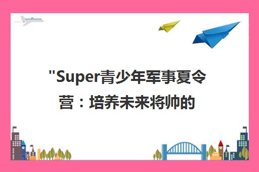 Super青少年军事夏令营：培养未来将帅的全封闭训练体验