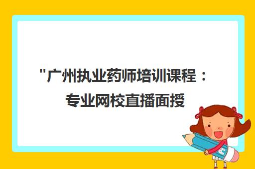 广州执业药师培训课程：专业网校直播面授，个性化学习方案，高通过率保障