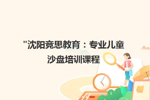 沈阳竞思教育：专业儿童沙盘培训课程，提升注意力与创造力