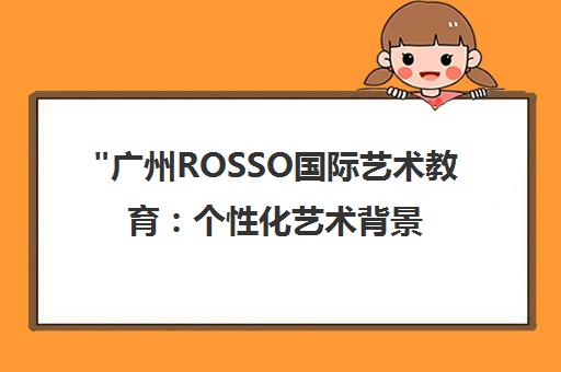 广州ROSSO国际艺术教育：个性化艺术背景提升课程