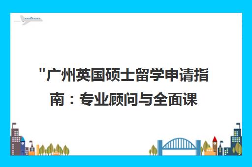 广州英国硕士留学申请指南：专业顾问与全面课程规划