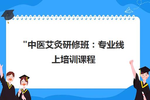 中医艾灸研修班：专业线上培训课程，培养合格中医医师