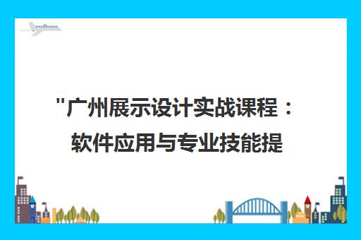 广州展示设计实战课程：软件应用与专业技能提升