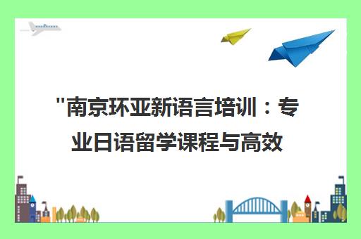 南京环亚新语言培训：专业日语留学课程与高效学习方案