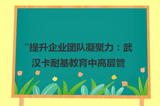 提升企业团队凝聚力：武汉卡耐基教育中高层管理者培训课程