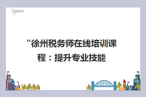 徐州税务师在线培训课程：提升专业技能，开启职业新篇章