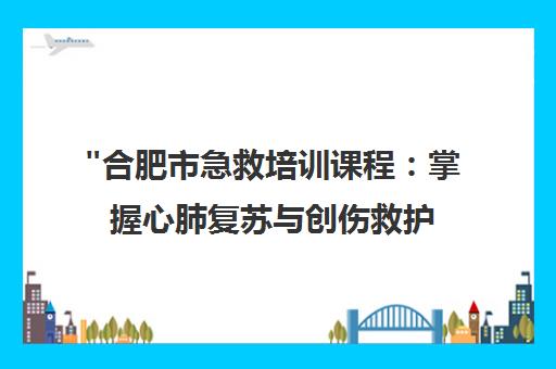 合肥市急救培训课程：掌握心肺复苏与创伤救护技能