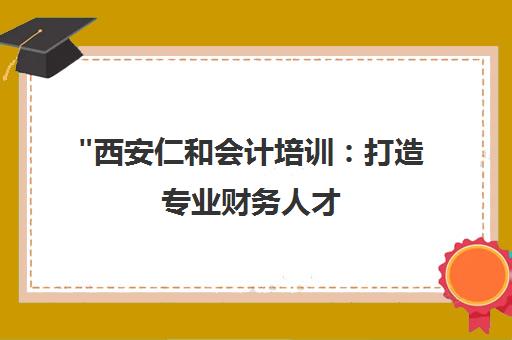 西安仁和会计培训：打造专业财务人才，满足企业中高端会计人才需求