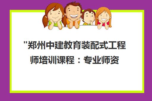郑州中建教育装配式工程师培训课程：专业师资与实战教学结合