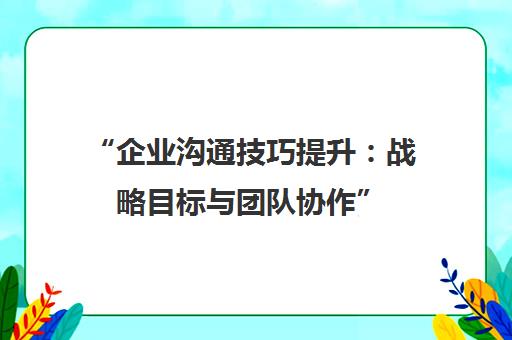 企业沟通技巧提升：战略目标与团队协作