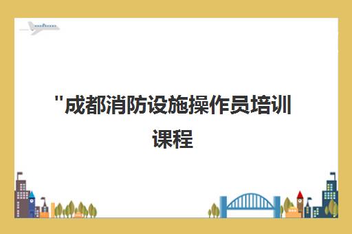 成都消防设施操作员培训课程 | 专业技能提升与职业发展