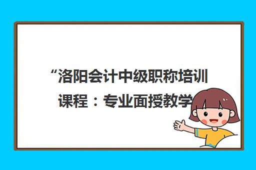 洛阳会计中级职称培训课程：专业面授教学，助力职业发展