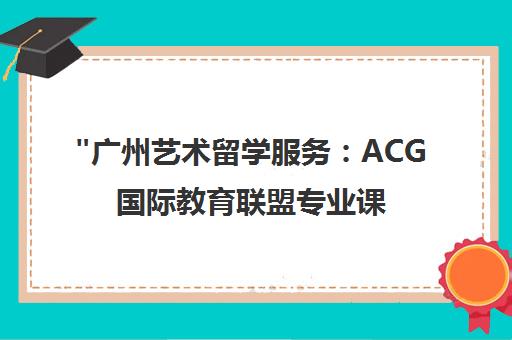 广州艺术留学服务：ACG国际教育联盟专业课程与师资优势