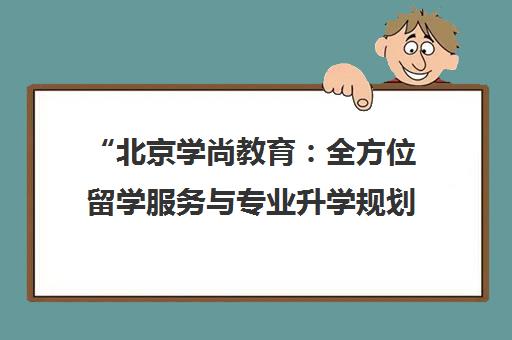 北京学尚教育：全方位留学服务与专业升学规划
