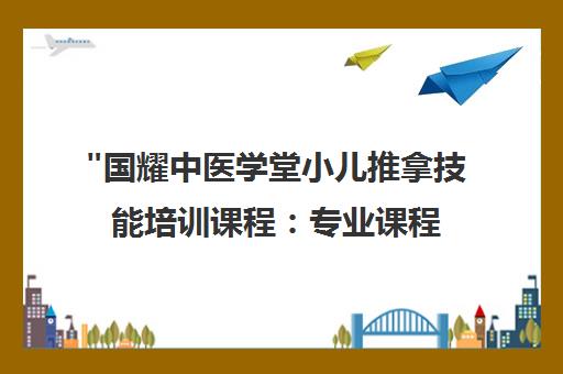 国耀中医学堂小儿推拿技能培训课程：专业课程助您掌握儿童健康护理技能
