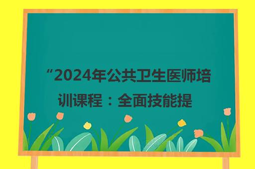 2024年公共卫生医师培训课程：全面技能提升与考试准备