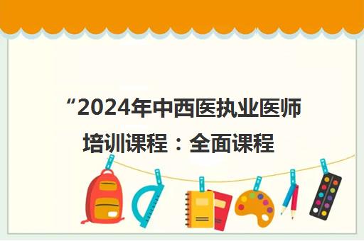2024年中西医执业医师培训课程：全面课程模块与辅导体系