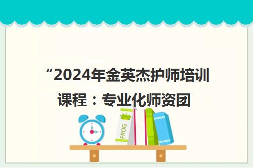 2024年金英杰护师培训课程：专业化师资团队与灵活学习方式