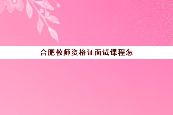 合肥教师资格证面试课程怎么选？2025年五大机构硬核测评与避坑指南