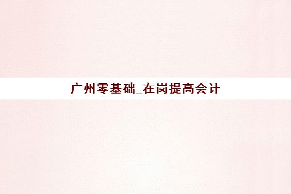 广州零基础_在岗提高会计实操培训课集训营哪家口碑好一点？2025年最新口碑榜单、课程特色解析与择校全指南