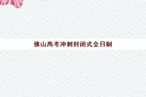 佛山高考冲刺封闭式全日制辅导机构排行榜最新如何查询？2025年权威TOP5榜单、择校标准与提分全攻略