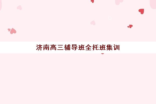 济南高三辅导班全托班集训营排名前十的学校有哪些？2025年最新榜单、择校指南与成功案例解析