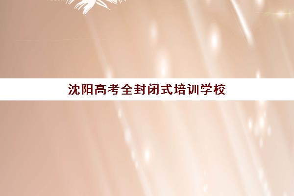 沈阳高考全封闭式培训学校集训营排名前十有哪些？2025年最新榜单、择校指南与成功案例解析