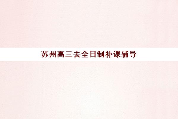 苏州高三去全日制补课辅导机构排名前三名如何选择？2025年最新权威榜单、各机构特色解析与科学择校全攻略
