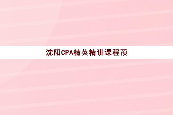 沈阳CPA精英精讲课程预报名考点查询时间如何安排？2025年最新时间表、考点分布与报名全流程指南