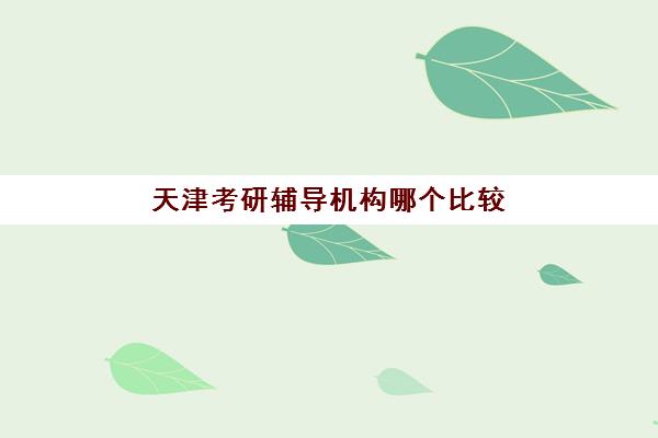 天津考研辅导机构哪个比较好一点？2025年最新机构排名、各校特色与科学择校全指南