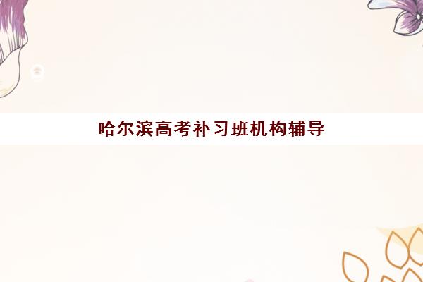 哈尔滨高考补习班机构辅导班有哪些机构可以报？2025年最新名单详情、各校特色解析与科学择校全指南