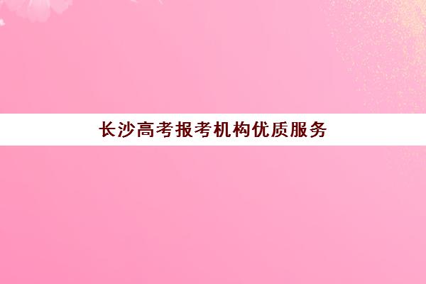 长沙高考报考机构优质服务案例集：如何选择靠谱辅导班与志愿填报指导攻略