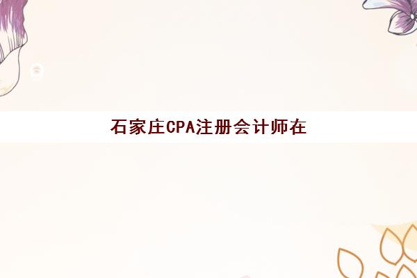 石家庄CPA注册会计师在线提升课程机构用户满意度如何？2025年最新口碑榜单与选课指南