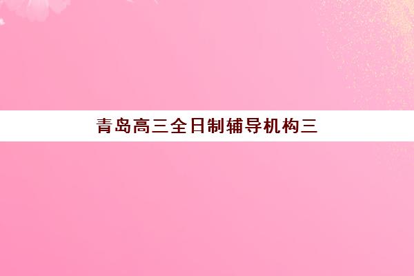 青岛高三全日制辅导机构三大公办机构特色对比如何选择？2025年最新排名、特色解析与择校指南