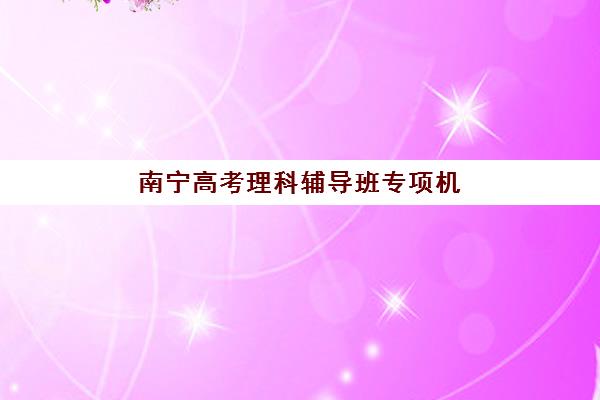 南宁高考理科辅导班专项机构竞争力排行如何查询？2025年最新权威榜单、择校标准与成功案例全解析